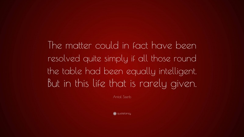 Antal Szerb Quote: “The matter could in fact have been resolved quite simply if all those round the table had been equally intelligent. But in this life that is rarely given.”