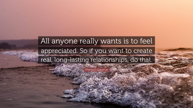 Charles F. Glassman Quote: “All anyone really wants is to feel appreciated. So if you want to create real, long-lasting relationships, do that.”
