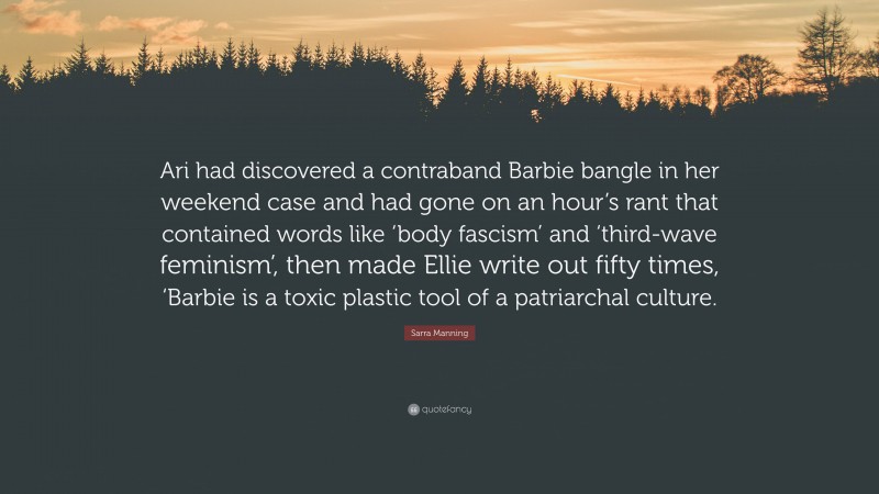 Sarra Manning Quote: “Ari had discovered a contraband Barbie bangle in her weekend case and had gone on an hour’s rant that contained words like ‘body fascism’ and ‘third-wave feminism’, then made Ellie write out fifty times, ‘Barbie is a toxic plastic tool of a patriarchal culture.”