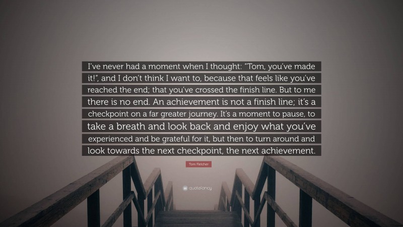 Tom Fletcher Quote: “I’ve never had a moment when I thought: “Tom, you’ve made it!“, and I don’t think I want to, because that feels like you’ve reached the end; that you’ve crossed the finish line. But to me there is no end. An achievement is not a finish line; it’s a checkpoint on a far greater journey. It’s a moment to pause, to take a breath and look back and enjoy what you’ve experienced and be grateful for it, but then to turn around and look towards the next checkpoint, the next achievement.”