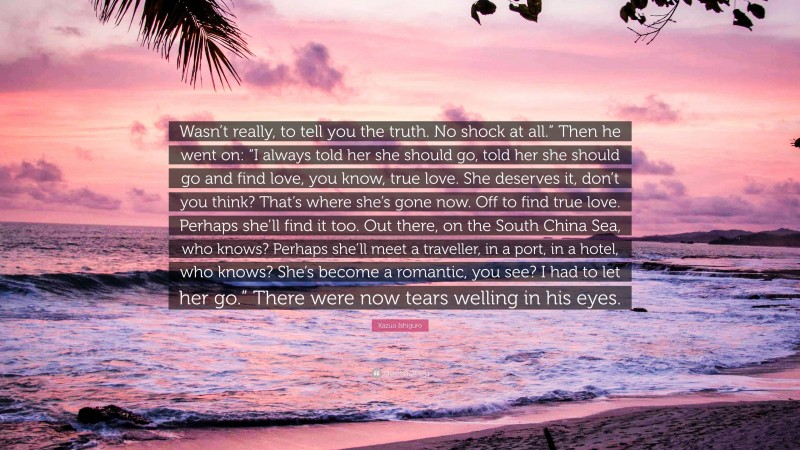 Kazuo Ishiguro Quote: “Wasn’t really, to tell you the truth. No shock at all.” Then he went on: “I always told her she should go, told her she should go and find love, you know, true love. She deserves it, don’t you think? That’s where she’s gone now. Off to find true love. Perhaps she’ll find it too. Out there, on the South China Sea, who knows? Perhaps she’ll meet a traveller, in a port, in a hotel, who knows? She’s become a romantic, you see? I had to let her go.” There were now tears welling in his eyes.”