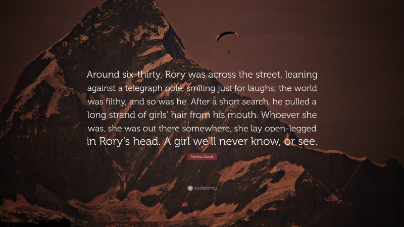 Markus Zusak Quote: “Around six-thirty, Rory was across the street, leaning against a telegraph pole, smiling just for laughs; the world was filthy, and so was he. After a short search, he pulled a long strand of girls’ hair from his mouth. Whoever she was, she was out there somewhere, she lay open-legged in Rory’s head. A girl we’ll never know, or see.”