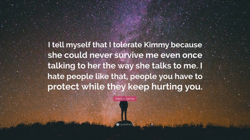 Marlon James Quote: “I tell myself that I tolerate Kimmy because she could never survive me even once talking to her the way she talks to me. I hate people like that, people you have to protect while they keep hurting you.”