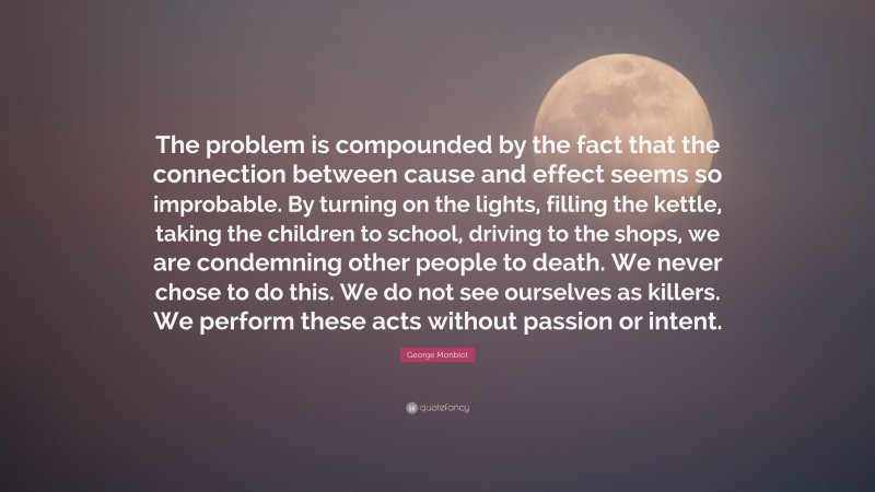 George Monbiot Quote: “The problem is compounded by the fact that the connection between cause and effect seems so improbable. By turning on the lights, filling the kettle, taking the children to school, driving to the shops, we are condemning other people to death. We never chose to do this. We do not see ourselves as killers. We perform these acts without passion or intent.”