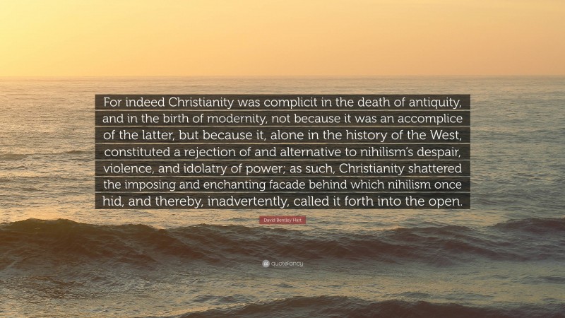 David Bentley Hart Quote: “For indeed Christianity was complicit in the death of antiquity, and in the birth of modernity, not because it was an accomplice of the latter, but because it, alone in the history of the West, constituted a rejection of and alternative to nihilism’s despair, violence, and idolatry of power; as such, Christianity shattered the imposing and enchanting facade behind which nihilism once hid, and thereby, inadvertently, called it forth into the open.”