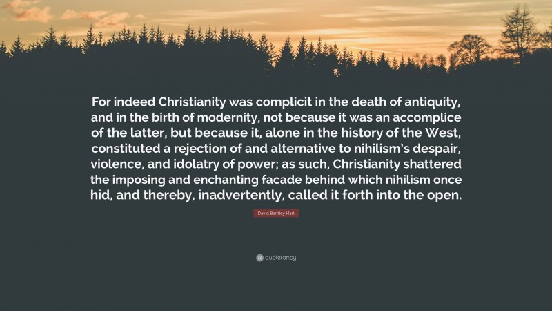 David Bentley Hart Quote: “For indeed Christianity was complicit in the death of antiquity, and in the birth of modernity, not because it was an accomplice of the latter, but because it, alone in the history of the West, constituted a rejection of and alternative to nihilism’s despair, violence, and idolatry of power; as such, Christianity shattered the imposing and enchanting facade behind which nihilism once hid, and thereby, inadvertently, called it forth into the open.”