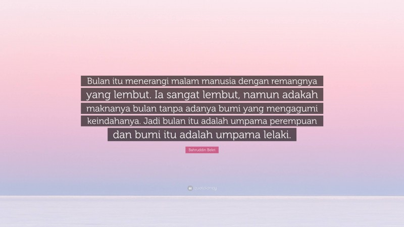 Bahruddin Bekri Quote: “Bulan itu menerangi malam manusia dengan remangnya yang lembut. Ia sangat lembut, namun adakah maknanya bulan tanpa adanya bumi yang mengagumi keindahanya. Jadi bulan itu adalah umpama perempuan dan bumi itu adalah umpama lelaki.”