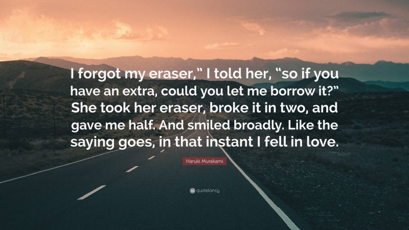 Haruki Murakami Quote: “I forgot my eraser,” I told her, “so if you have an extra, could you let me borrow it?” She took her eraser, broke it in two, and gave me half. And smiled broadly. Like the saying goes, in that instant I fell in love.”