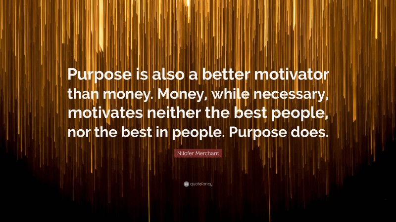 Nilofer Merchant Quote: “Purpose is also a better motivator than money. Money, while necessary, motivates neither the best people, nor the best in people. Purpose does.”