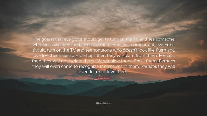 Shonda Rhimes Quote: “The goal is that everyone should get to turn on the TV and see someone who looks like them and loves like them. And just as important, everyone should turn on the TV and see someone who doesn’t look like them and love like them. Because perhaps then they will learn from them. Perhaps then they will not isolate them. Marginalize them. Erase them. Perhaps they will even come to recognize themselves in them. Perhaps they will even learn to love them.”