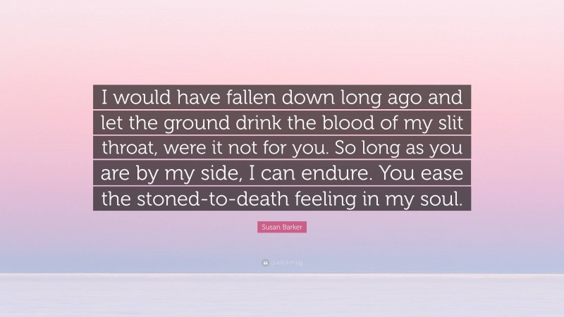 Susan Barker Quote: “I would have fallen down long ago and let the ground drink the blood of my slit throat, were it not for you. So long as you are by my side, I can endure. You ease the stoned-to-death feeling in my soul.”