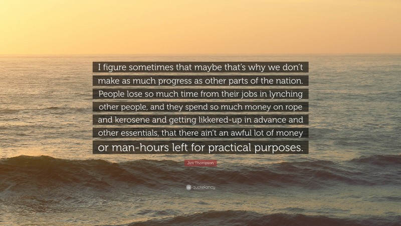 Jim Thompson Quote: “I figure sometimes that maybe that’s why we don’t make as much progress as other parts of the nation. People lose so much time from their jobs in lynching other people, and they spend so much money on rope and kerosene and getting likkered-up in advance and other essentials, that there ain’t an awful lot of money or man-hours left for practical purposes.”