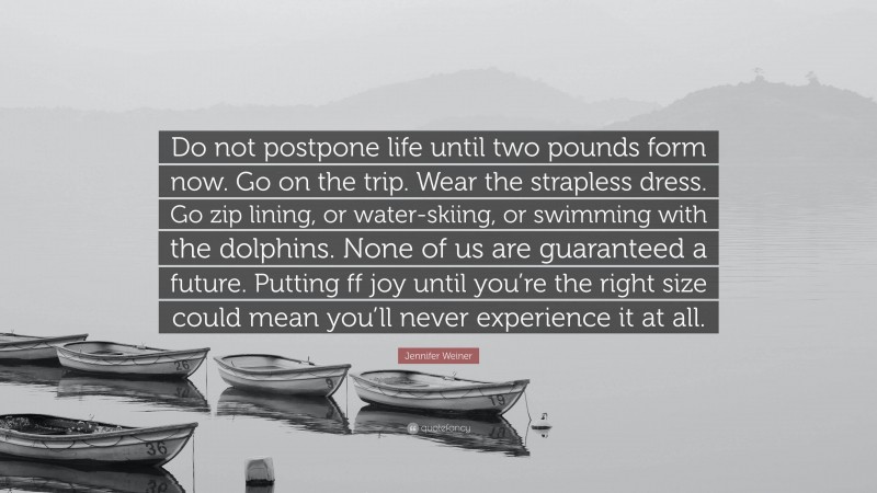 Jennifer Weiner Quote: “Do not postpone life until two pounds form now. Go on the trip. Wear the strapless dress. Go zip lining, or water-skiing, or swimming with the dolphins. None of us are guaranteed a future. Putting ff joy until you’re the right size could mean you’ll never experience it at all.”