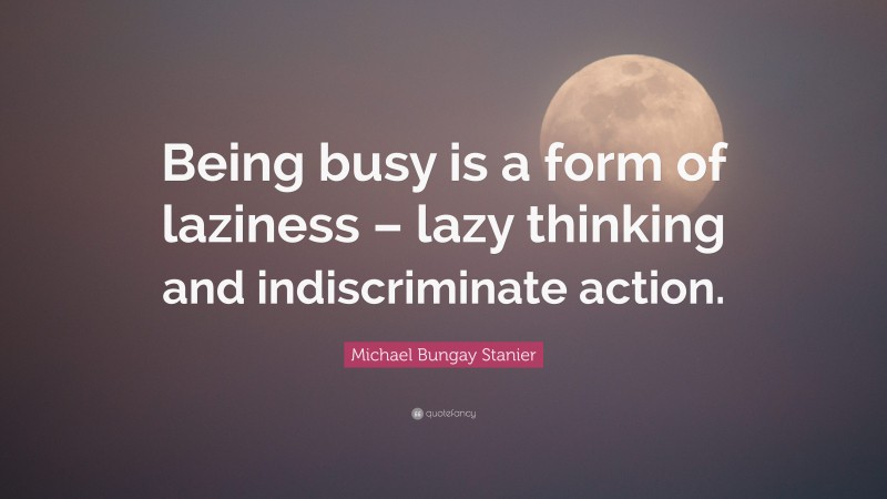 Michael Bungay Stanier Quote: “Being busy is a form of laziness – lazy thinking and indiscriminate action.”