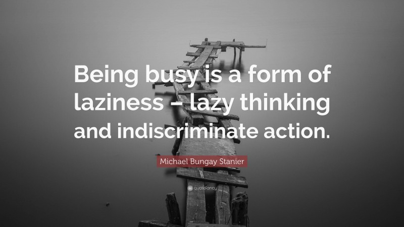 Michael Bungay Stanier Quote: “Being busy is a form of laziness – lazy thinking and indiscriminate action.”