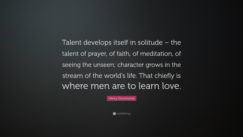 Henry Drummond Quote: “Talent develops itself in solitude – the talent of prayer, of faith, of meditation, of seeing the unseen; character grows in the stream of the world’s life. That chiefly is where men are to learn love.”