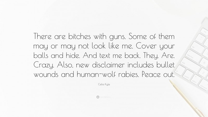 Celia Kyle Quote: “There are bitches with guns. Some of them may or may not look like me. Cover your balls and hide. And text me back. They. Are. Crazy. Also, new disclaimer includes bullet wounds and human-wolf rabies. Peace out.”