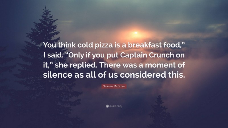 Seanan McGuire Quote: “You think cold pizza is a breakfast food,” I said. “Only if you put Captain Crunch on it,” she replied. There was a moment of silence as all of us considered this.”