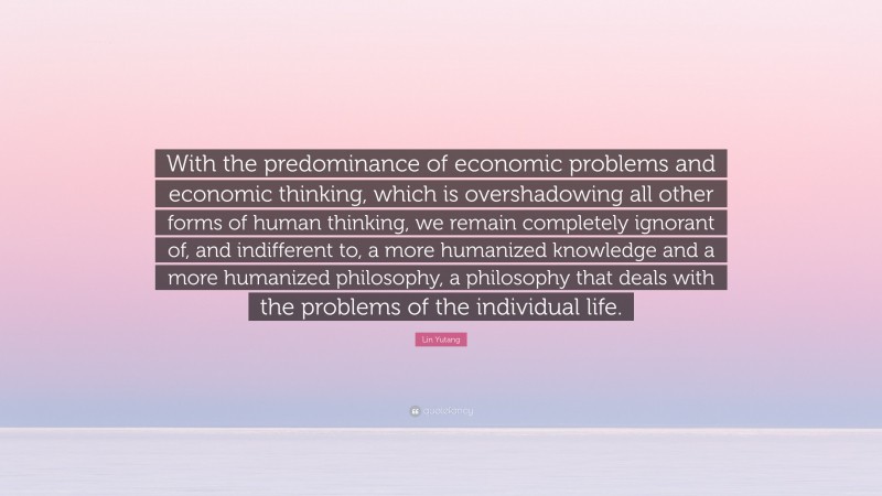 Lin Yutang Quote: “With the predominance of economic problems and economic thinking, which is overshadowing all other forms of human thinking, we remain completely ignorant of, and indifferent to, a more humanized knowledge and a more humanized philosophy, a philosophy that deals with the problems of the individual life.”