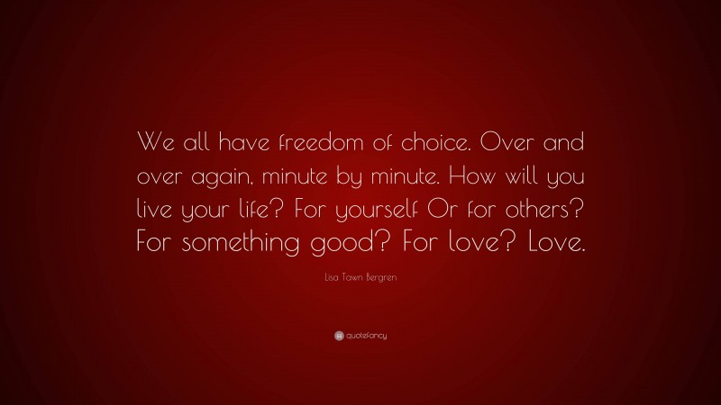 Lisa Tawn Bergren Quote: “We all have freedom of choice. Over and over again, minute by minute. How will you live your life? For yourself Or for others? For something good? For love? Love.”