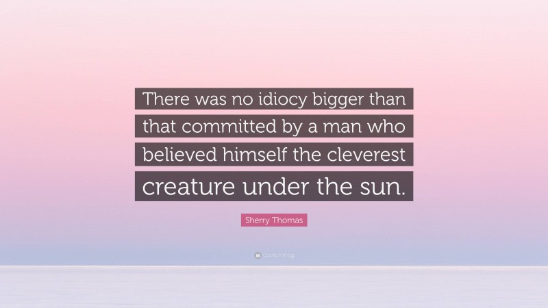 Sherry Thomas Quote: “There was no idiocy bigger than that committed by a man who believed himself the cleverest creature under the sun.”