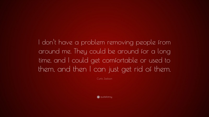 Curtis Jackson Quote: “I don’t have a problem removing people from around me. They could be around for a long time, and I could get comfortable or used to them, and then I can just get rid of them.”