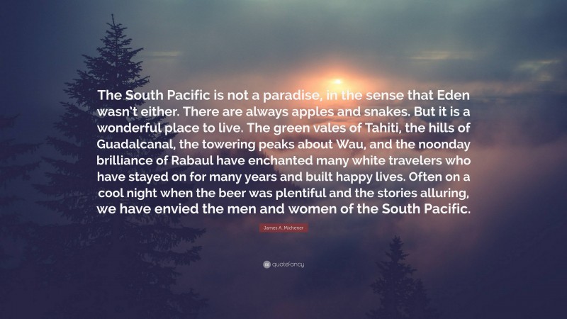 James A. Michener Quote: “The South Pacific is not a paradise, in the sense that Eden wasn’t either. There are always apples and snakes. But it is a wonderful place to live. The green vales of Tahiti, the hills of Guadalcanal, the towering peaks about Wau, and the noonday brilliance of Rabaul have enchanted many white travelers who have stayed on for many years and built happy lives. Often on a cool night when the beer was plentiful and the stories alluring, we have envied the men and women of the South Pacific.”