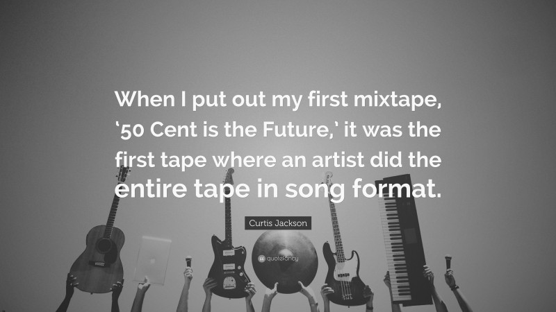 Curtis Jackson Quote: “When I put out my first mixtape, ‘50 Cent is the Future,’ it was the first tape where an artist did the entire tape in song format.”