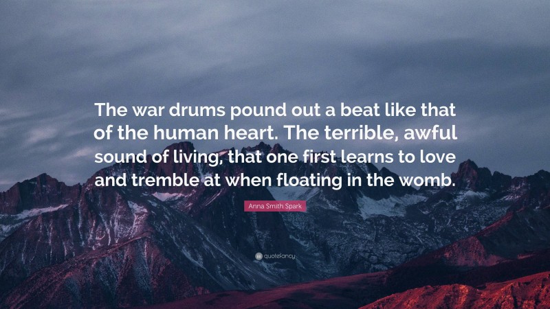 Anna Smith Spark Quote: “The war drums pound out a beat like that of the human heart. The terrible, awful sound of living, that one first learns to love and tremble at when floating in the womb.”