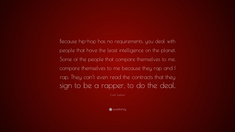 Curtis Jackson Quote: “Because hip-hop has no requirements, you deal with people that have the least intelligence on the planet. Some of the people that compare themselves to me, compare themselves to me because they rap and I rap. They can’t even read the contracts that they sign to be a rapper, to do the deal.”