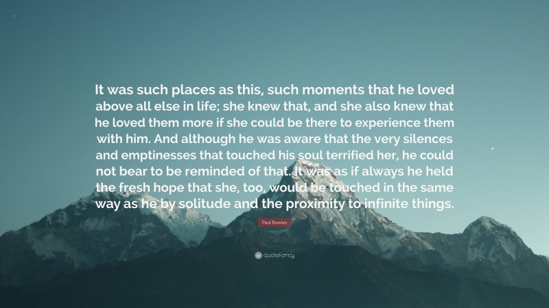 Paul Bowles Quote: “It was such places as this, such moments that he loved above all else in life; she knew that, and she also knew that he loved them more if she could be there to experience them with him. And although he was aware that the very silences and emptinesses that touched his soul terrified her, he could not bear to be reminded of that. It was as if always he held the fresh hope that she, too, would be touched in the same way as he by solitude and the proximity to infinite things.”