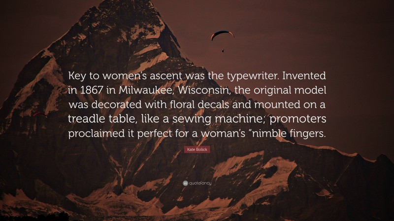 Kate Bolick Quote: “Key to women’s ascent was the typewriter. Invented in 1867 in Milwaukee, Wisconsin, the original model was decorated with floral decals and mounted on a treadle table, like a sewing machine; promoters proclaimed it perfect for a woman’s “nimble fingers.”