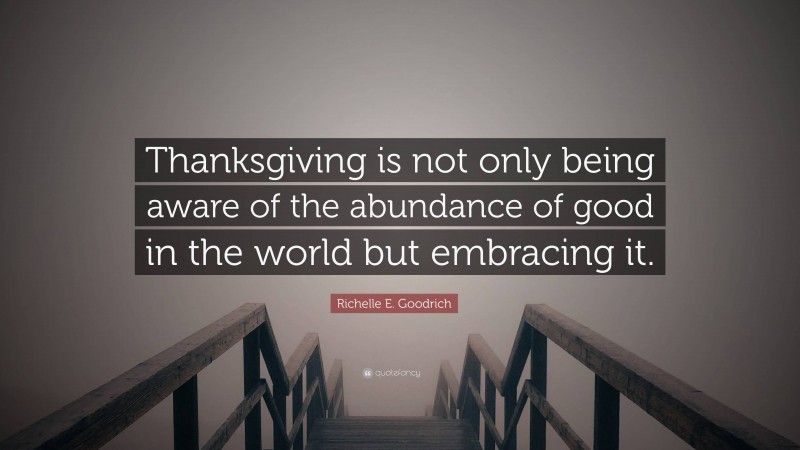Richelle E. Goodrich Quote: “Thanksgiving is not only being aware of the abundance of good in the world but embracing it.”