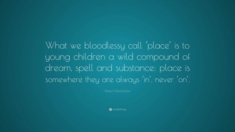 Robert Macfarlane Quote: “What we bloodlessy call ‘place’ is to young children a wild compound of dream, spell and substance: place is somewhere they are always ‘in’, never ‘on’.”