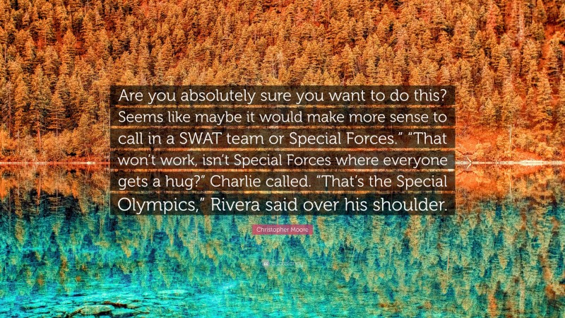 Christopher Moore Quote: “Are you absolutely sure you want to do this? Seems like maybe it would make more sense to call in a SWAT team or Special Forces.” “That won’t work, isn’t Special Forces where everyone gets a hug?” Charlie called. “That’s the Special Olympics,” Rivera said over his shoulder.”