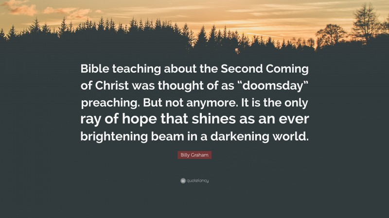 Billy Graham Quote: “Bible teaching about the Second Coming of Christ was thought of as “doomsday” preaching. But not anymore. It is the only ray of hope that shines as an ever brightening beam in a darkening world.”