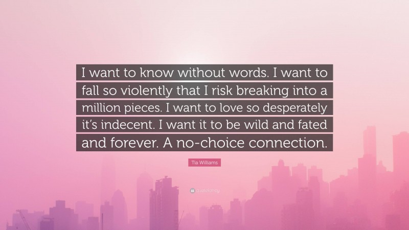 Tia Williams Quote: “I want to know without words. I want to fall so violently that I risk breaking into a million pieces. I want to love so desperately it’s indecent. I want it to be wild and fated and forever. A no-choice connection.”