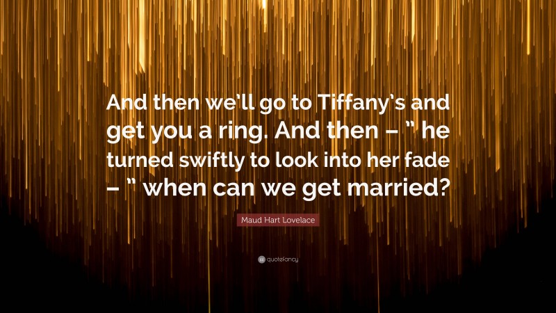 Maud Hart Lovelace Quote: “And then we’ll go to Tiffany’s and get you a ring. And then – ” he turned swiftly to look into her fade – ” when can we get married?”