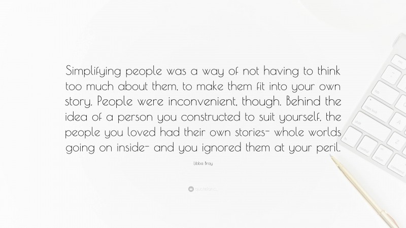 Libba Bray Quote: “Simplifying people was a way of not having to think too much about them, to make them fit into your own story. People were inconvenient, though. Behind the idea of a person you constructed to suit yourself, the people you loved had their own stories- whole worlds going on inside- and you ignored them at your peril.”