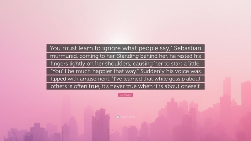 Lisa Kleypas Quote: “You must learn to ignore what people say,” Sebastian murmured, coming to her. Standing behind her, he rested his fingers lightly on her shoulders, causing her to start a little. “You’ll be much happier that way.” Suddenly his voice was tipped with amusement. “I’ve learned that while gossip about others is often true, it’s never true when it is about oneself.”