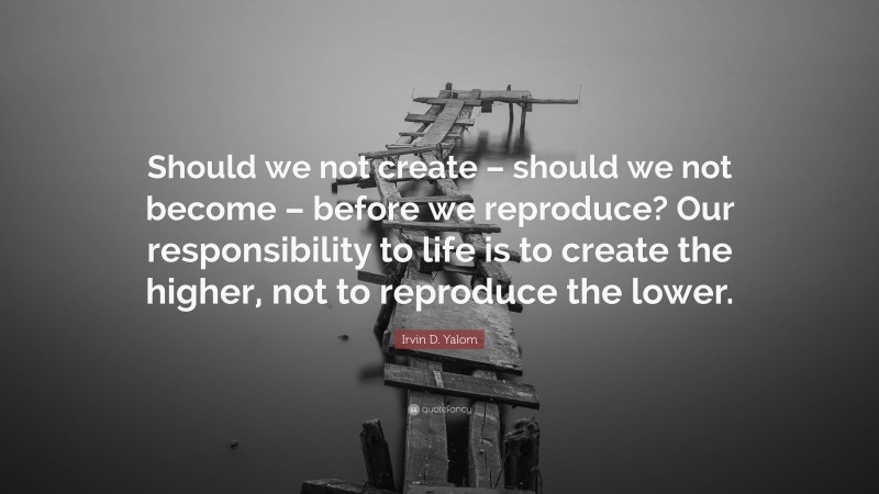 Irvin D. Yalom Quote: “Should we not create – should we not become – before we reproduce? Our responsibility to life is to create the higher, not to reproduce the lower.”