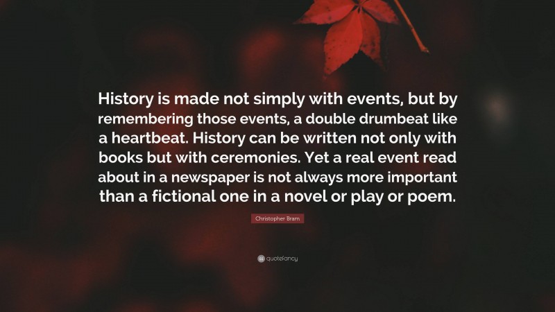 Christopher Bram Quote: “History is made not simply with events, but by remembering those events, a double drumbeat like a heartbeat. History can be written not only with books but with ceremonies. Yet a real event read about in a newspaper is not always more important than a fictional one in a novel or play or poem.”