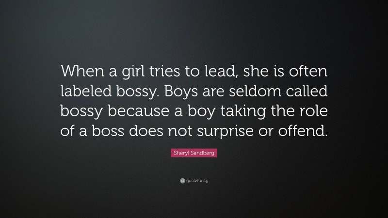 Sheryl Sandberg Quote: “When a girl tries to lead, she is often labeled bossy. Boys are seldom called bossy because a boy taking the role of a boss does not surprise or offend.”