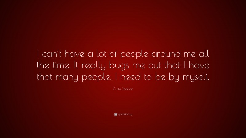 Curtis Jackson Quote: “I can’t have a lot of people around me all the time. It really bugs me out that I have that many people. I need to be by myself.”