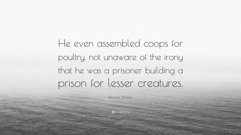 Thomas Mullen Quote: “He even assembled coops for poultry, not unaware of the irony that he was a prisoner building a prison for lesser creatures.”