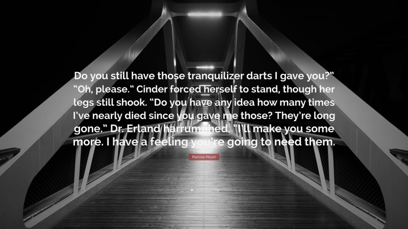 Marissa Meyer Quote: “Do you still have those tranquilizer darts I gave you?” “Oh, please.” Cinder forced herself to stand, though her legs still shook. “Do you have any idea how many times I’ve nearly died since you gave me those? They’re long gone.” Dr. Erland harrumphed. “I’ll make you some more. I have a feeling you’re going to need them.”