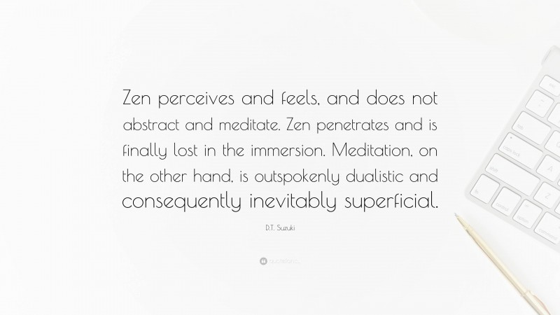 D.T. Suzuki Quote: “Zen perceives and feels, and does not abstract and meditate. Zen penetrates and is finally lost in the immersion. Meditation, on the other hand, is outspokenly dualistic and consequently inevitably superficial.”