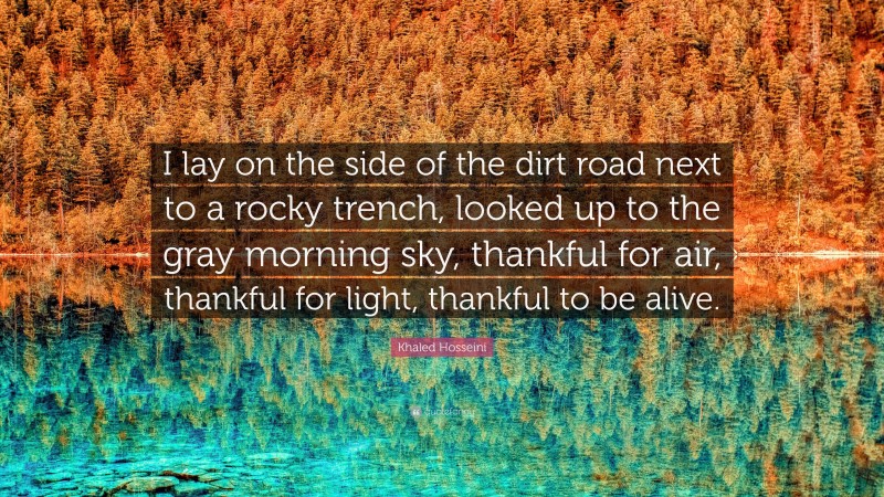 Khaled Hosseini Quote: “I lay on the side of the dirt road next to a rocky trench, looked up to the gray morning sky, thankful for air, thankful for light, thankful to be alive.”