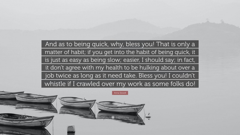 Anna Sewell Quote: “And as to being quick, why, bless you! That is only a matter of habit; if you get into the habit of being quick, it is just as easy as being slow; easier, I should say; in fact, it don’t agree with my health to be hulking about over a job twice as long as it need take. Bless you! I couldn’t whistle if I crawled over my work as some folks do!”