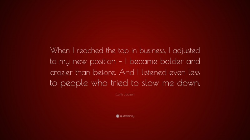 Curtis Jackson Quote: “When I reached the top in business, I adjusted to my new position – I became bolder and crazier than before. And I listened even less to people who tried to slow me down.”